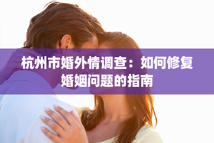 杭州市婚外情调查：如何修复婚姻问题的指南