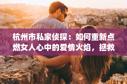 杭州市私家侦探：如何重新点燃女人心中的爱情火焰，拯救婚姻？