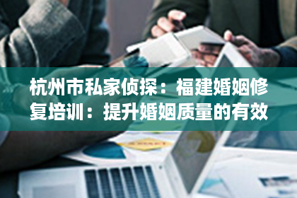 杭州市私家侦探：福建婚姻修复培训：提升婚姻质量的有效途径